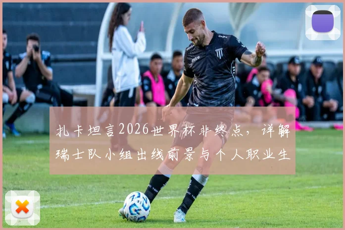 扎卡坦言2026世界杯非终点，详解瑞士队小组出线前景与个人职业生涯规划