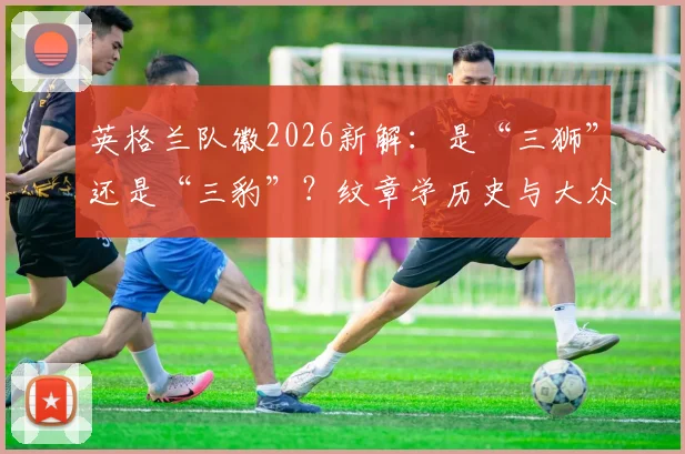英格兰队徽2026新解：是“三狮”还是“三豹”？纹章学历史与大众认知的差异全解析