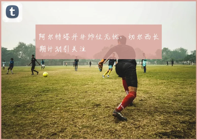 阿尔特塔并非帅位无忧，切尔西长期计划引关注