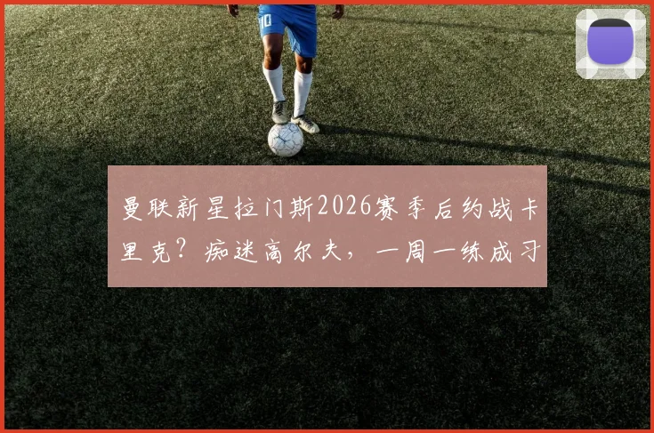 曼联新星拉门斯2026赛季后约战卡里克？痴迷高尔夫，一周一练成习惯