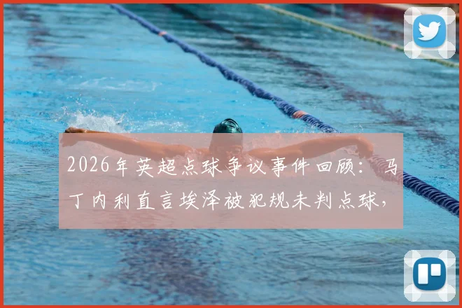 2026年英超点球争议事件回顾：马丁内利直言埃泽被犯规未判点球，球员直言不敢多说恐遭禁赛