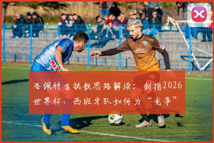 洛佩特吉执教思路解读：剑指2026世界杯，西班牙队如何为“竞争”而非“参与”做准备？