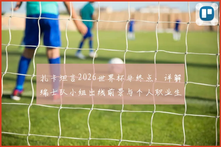 扎卡坦言2026世界杯非终点，详解瑞士队小组出线前景与个人职业生涯规划