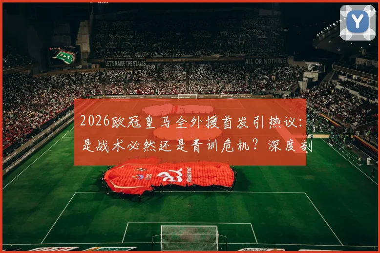 2026欧冠皇马全外援首发引热议：是战术必然还是青训危机？深度剖析背后原因