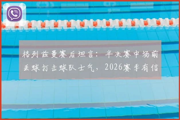 格列兹曼赛后坦言：半决赛中场前丢球打击球队士气，2026赛季有信心客场赢球晋级决赛