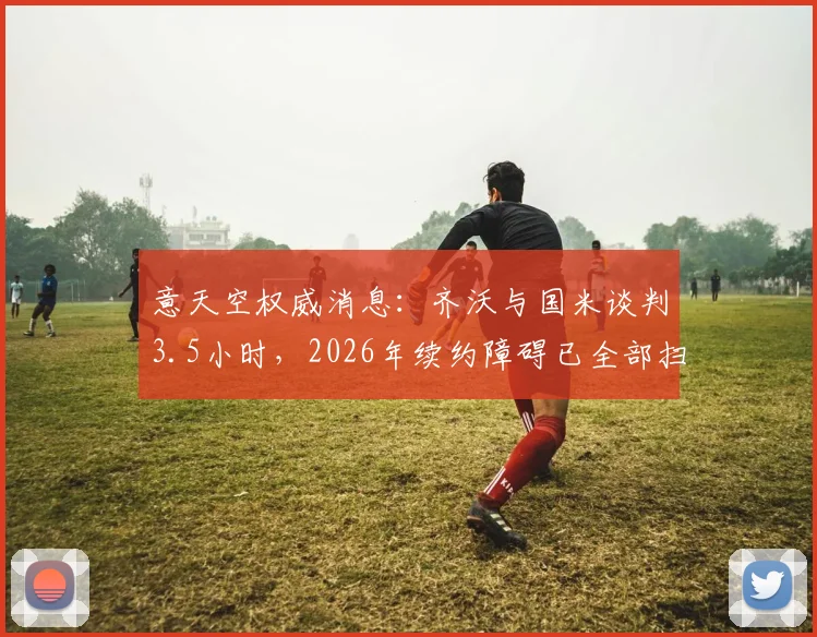 意天空权威消息：齐沃与国米谈判3.5小时，2026年续约障碍已全部扫清，细节曝光