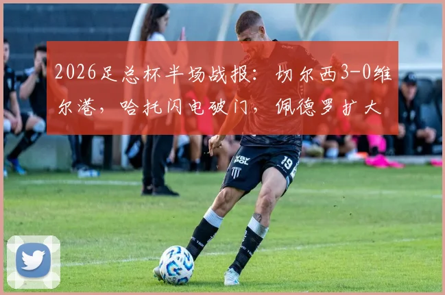 2026足总杯半场战报：切尔西3-0维尔港，哈托闪电破门，佩德罗扩大比分，附全场集锦与晋级分析