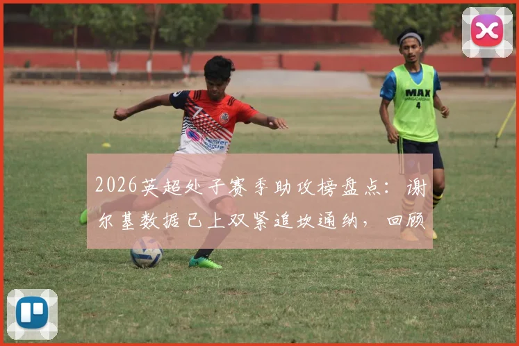 2026英超处子赛季助攻榜盘点：谢尔基数据已上双紧追坎通纳，回顾巨星首个英超赛季