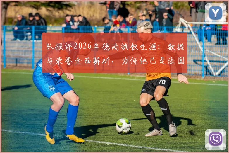 队报评2026年德尚执教生涯：数据与荣誉全面解析，为何他已是法国队史公认最伟大主帅