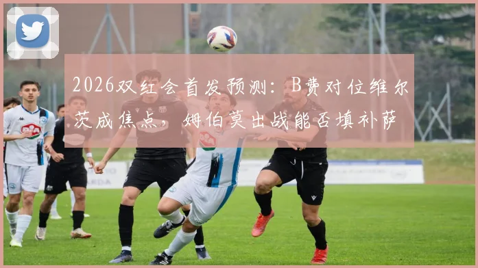2026双红会首发预测：B费对位维尔茨成焦点，姆伯莫出战能否填补萨拉赫伊萨克空缺？