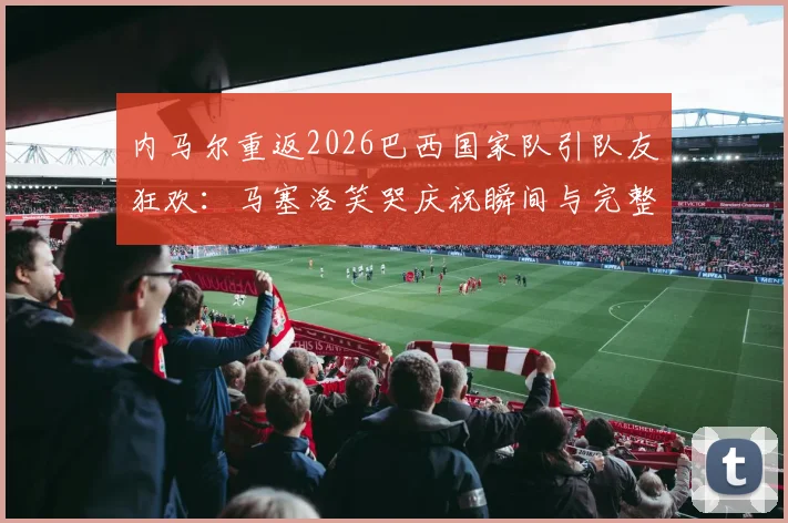 内马尔重返2026巴西国家队引队友狂欢：马塞洛笑哭庆祝瞬间与完整视频合集