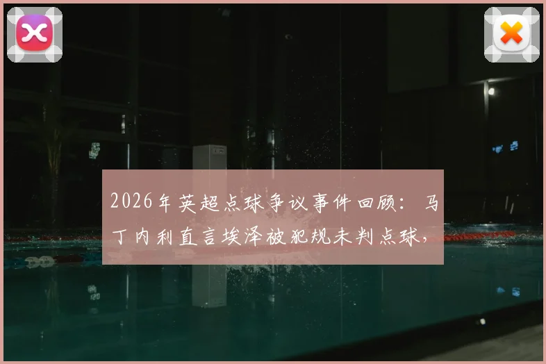 2026年英超点球争议事件回顾：马丁内利直言埃泽被犯规未判点球，球员直言不敢多说恐遭禁赛