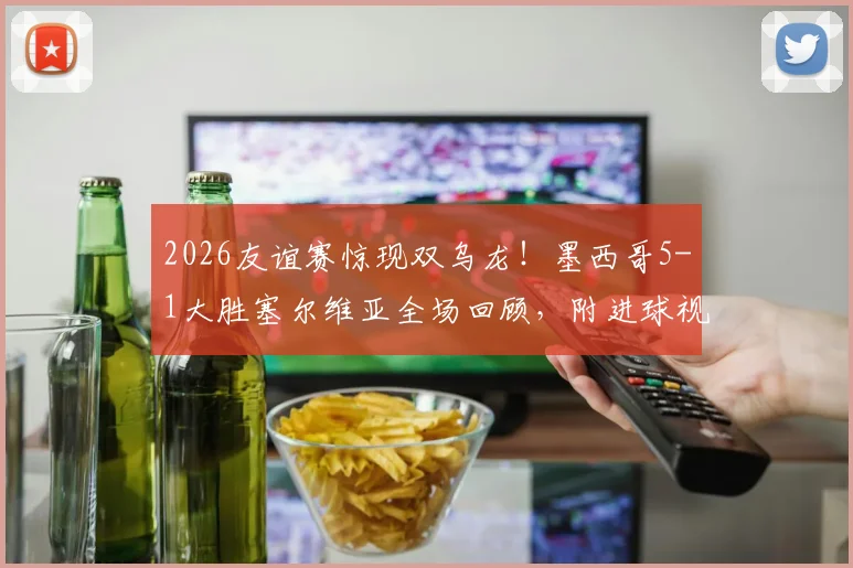 2026友谊赛惊现双乌龙！墨西哥5-1大胜塞尔维亚全场回顾，附进球视频集锦
