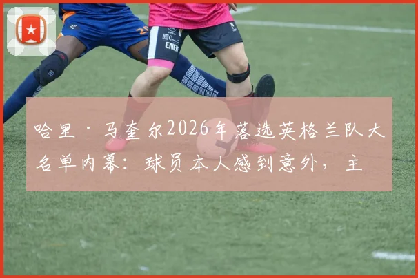 哈里·马奎尔2026年落选英格兰队大名单内幕：球员本人感到意外，主帅索斯盖特作何考量？