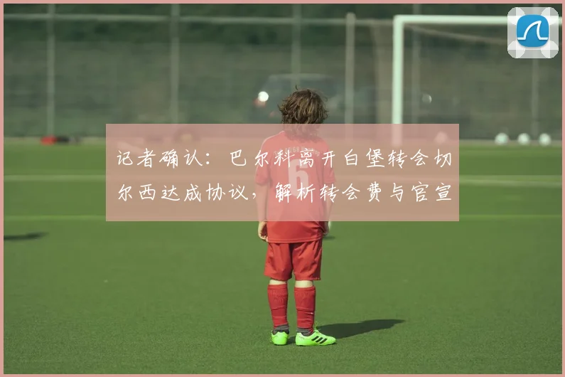 记者确认：巴尔科离开白堡转会切尔西达成协议，解析转会费与官宣时间