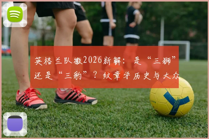 英格兰队徽2026新解：是“三狮”还是“三豹”？纹章学历史与大众认知的差异全解析