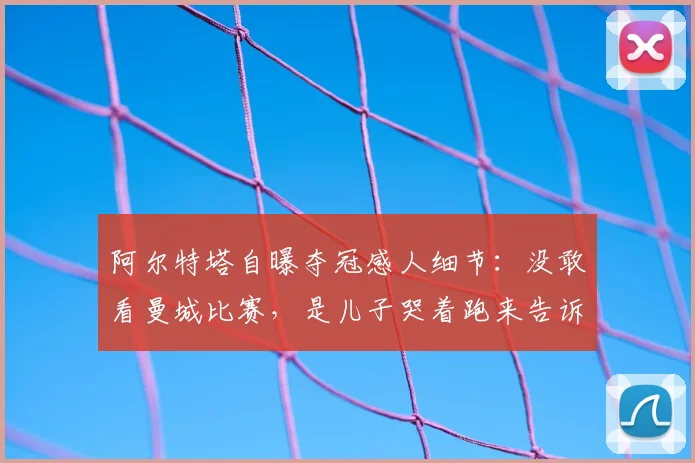 阿尔特塔自曝夺冠感人细节：没敢看曼城比赛，是儿子哭着跑来告诉我阿森纳2026年英超冠军稳了