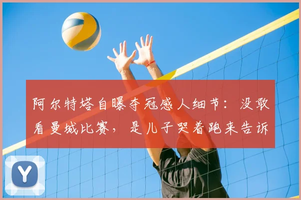 阿尔特塔自曝夺冠感人细节：没敢看曼城比赛，是儿子哭着跑来告诉我阿森纳2026年英超冠军稳了