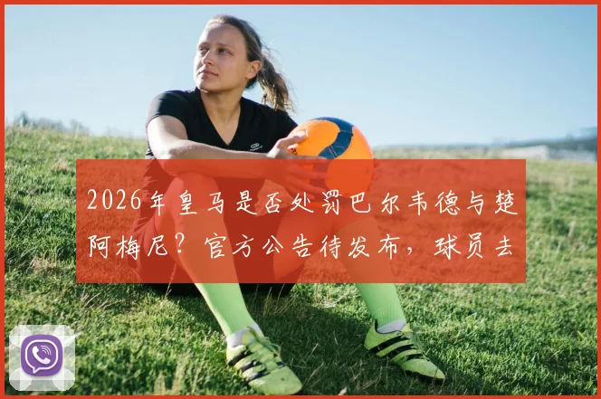 2026年皇马是否处罚巴尔韦德与楚阿梅尼？官方公告待发布，球员去留与队规成焦点