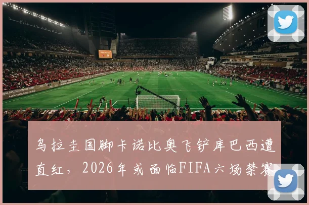 乌拉圭国脚卡诺比奥飞铲库巴西遭直红,2026年或面临FIFA六场禁赛重罚,西甲联盟将如何回应?