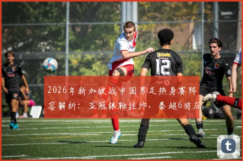 2026年新加坡战中国男足热身赛阵容解析：亚冠银靴挂帅，泰超6将压阵，国足该如何应对？