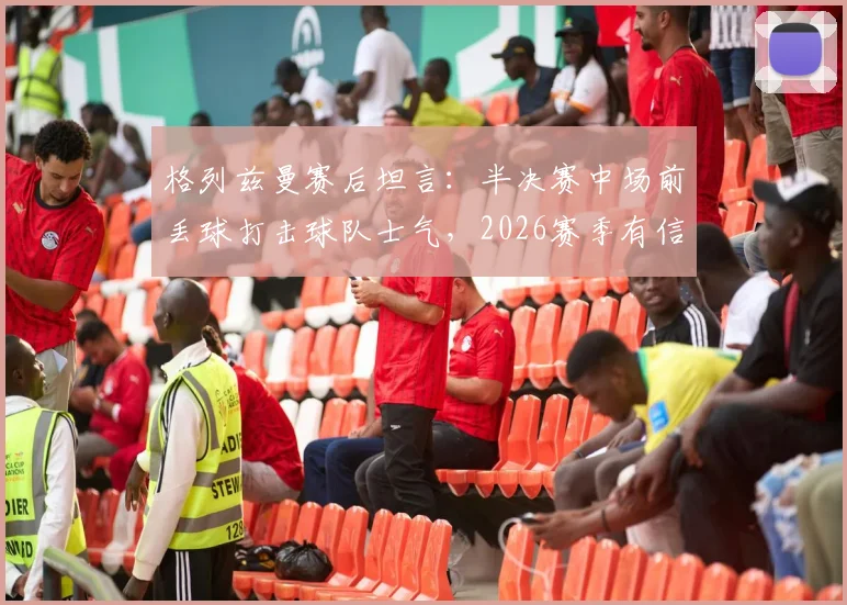 格列兹曼赛后坦言：半决赛中场前丢球打击球队士气，2026赛季有信心客场赢球晋级决赛