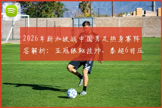 2026年新加坡战中国男足热身赛阵容解析：亚冠银靴挂帅，泰超6将压阵，国足该如何应对？