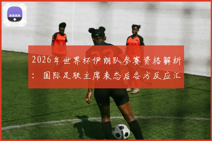2026年世界杯伊朗队参赛资格解析：国际足联主席表态后各方反应汇总，附最新形势分析