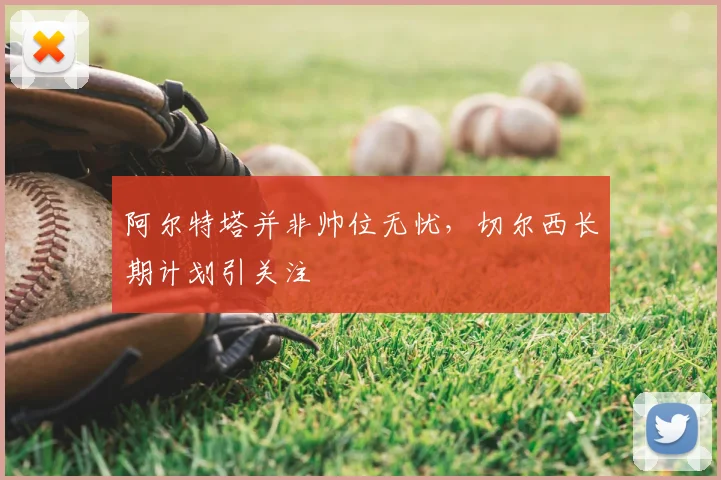 阿尔特塔并非帅位无忧，切尔西长期计划引关注
