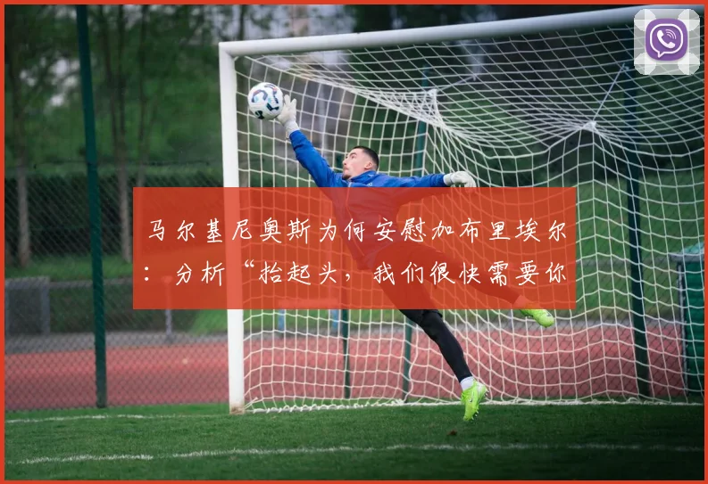 马尔基尼奥斯为何安慰加布里埃尔：分析“抬起头，我们很快需要你”背后的领袖艺术与更衣室信号