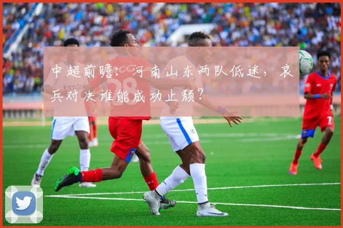 中超前瞻：河南山东两队低迷，哀兵对决谁能成功止颓？