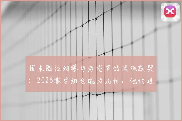国米图拉姆曝与劳塔罗的顶级默契：2026赛季组合威力几何，他的进球回归对球队意味着什么