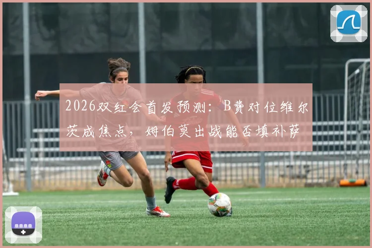 2026双红会首发预测：B费对位维尔茨成焦点，姆伯莫出战能否填补萨拉赫伊萨克空缺？