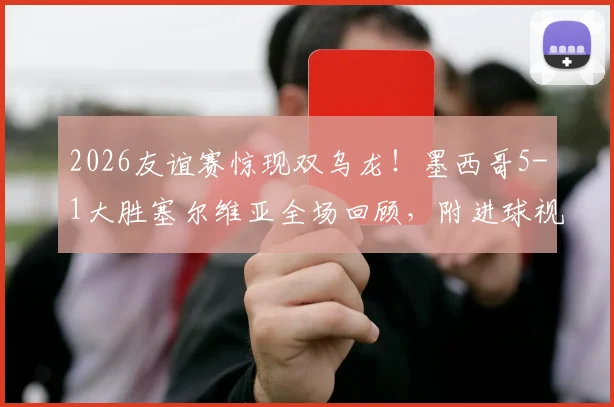 2026友谊赛惊现双乌龙！墨西哥5-1大胜塞尔维亚全场回顾，附进球视频集锦