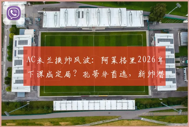 AC米兰换帅风波：阿莱格里2026年下课成定局？孔蒂非首选，新帅潜在人选深度分析