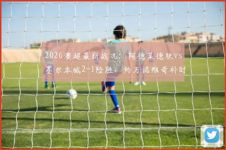 2026澳超最新战况：阿德莱德联vs墨尔本城2-1险胜，约万诺维奇补时绝杀进球瞬间回顾，比赛全过程解析