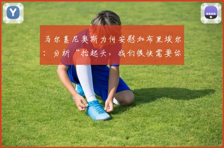 马尔基尼奥斯为何安慰加布里埃尔：分析“抬起头，我们很快需要你”背后的领袖艺术与更衣室信号