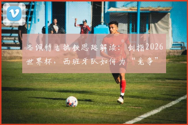洛佩特吉执教思路解读：剑指2026世界杯，西班牙队如何为“竞争”而非“参与”做准备？