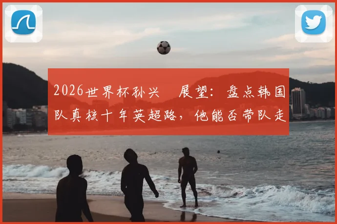 2026世界杯孙兴慜展望：盘点韩国队真核十年英超路，他能否带队走得更远？