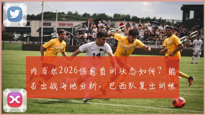 内马尔2026伤愈首训状态如何？能否出战海地分析，巴西队复出训练细节实录