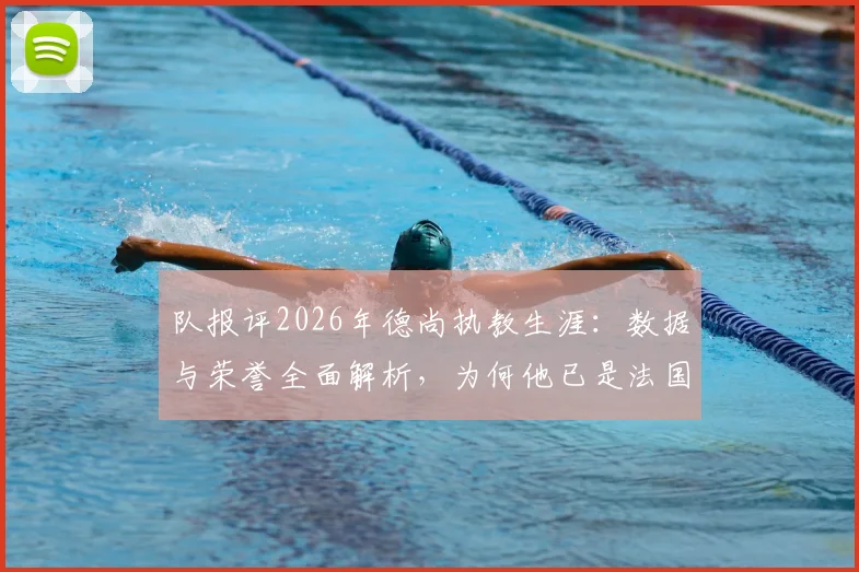 队报评2026年德尚执教生涯:数据与荣誉全面解析,为何他已是法国队史公认最伟大主帅